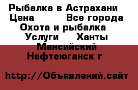 Рыбалка в Астрахани › Цена ­ 500 - Все города Охота и рыбалка » Услуги   . Ханты-Мансийский,Нефтеюганск г.